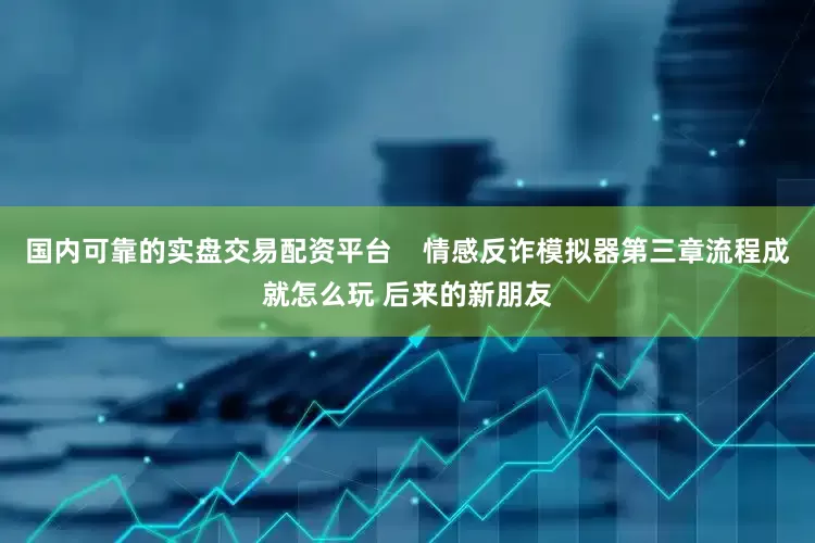 国内可靠的实盘交易配资平台    情感反诈模拟器第三章流程成就怎么玩 后来的新朋友