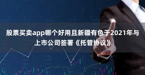 股票买卖app哪个好用且新疆有色于2021年与上市公司签署《托管协议》