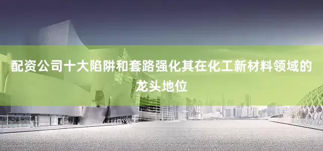 配资公司十大陷阱和套路强化其在化工新材料领域的龙头地位