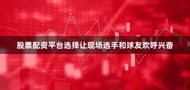 股票配资平台选择让现场选手和球友欢呼兴奋