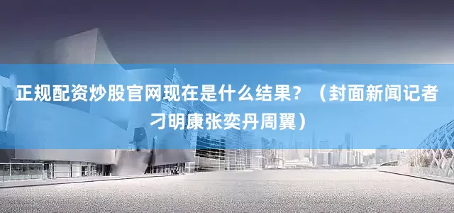 正规配资炒股官网现在是什么结果？（封面新闻记者刁明康张奕丹周翼）