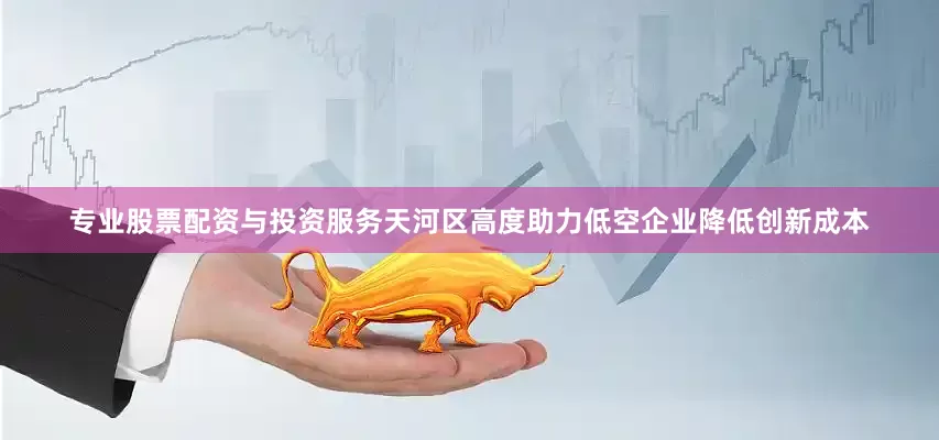 专业股票配资与投资服务天河区高度助力低空企业降低创新成本
