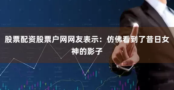 股票配资股票户网网友表示：仿佛看到了昔日女神的影子