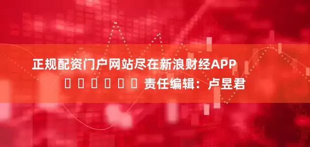 正规配资门户网站尽在新浪财经APP            						责任编辑：卢昱君