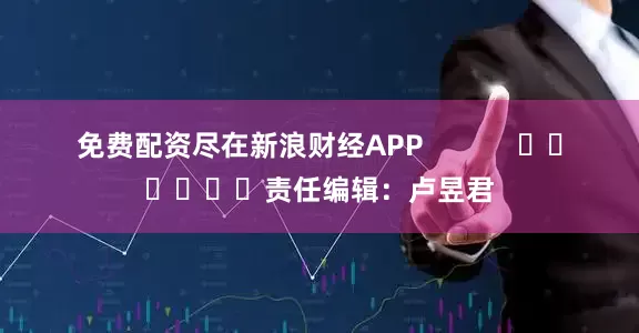 免费配资尽在新浪财经APP            						责任编辑：卢昱君