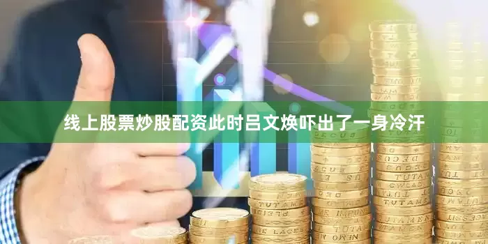 线上股票炒股配资此时吕文焕吓出了一身冷汗