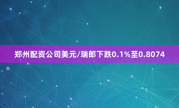 郑州配资公司　　美元/瑞郎下跌0.1%至0.8074
