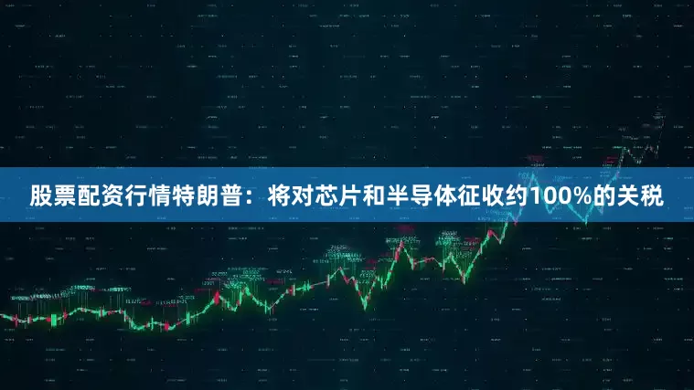 股票配资行情特朗普：将对芯片和半导体征收约100%的关税